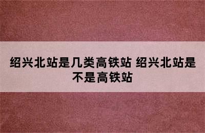 绍兴北站是几类高铁站 绍兴北站是不是高铁站